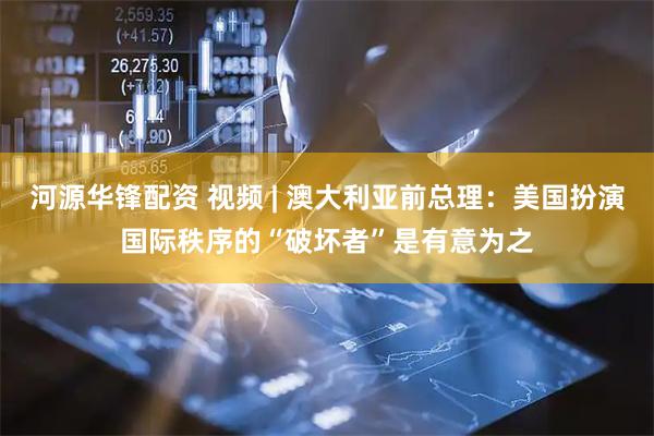 河源华锋配资 视频 | 澳大利亚前总理：美国扮演国际秩序的“破坏者”是有意为之
