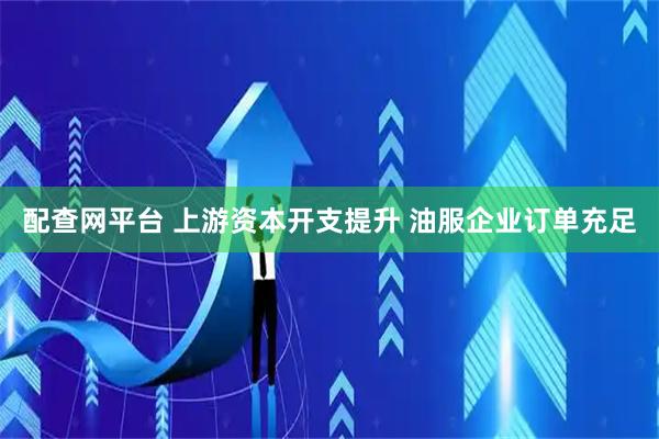配查网平台 上游资本开支提升 油服企业订单充足