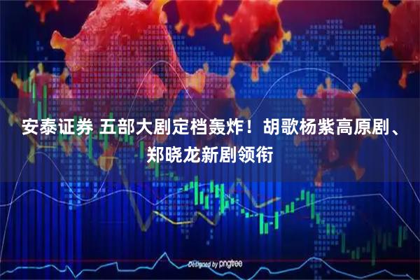 安泰证券 五部大剧定档轰炸！胡歌杨紫高原剧、郑晓龙新剧领衔