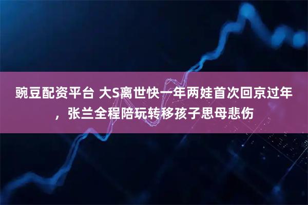豌豆配资平台 大S离世快一年两娃首次回京过年，张兰全程陪玩转移孩子思母悲伤