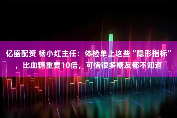 亿盛配资 杨小红主任：体检单上这些“隐形指标”，比血糖重要10倍，可惜很多糖友都不知道