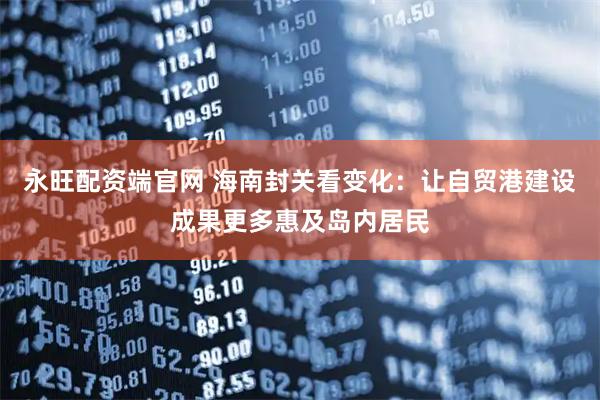 永旺配资端官网 海南封关看变化：让自贸港建设成果更多惠及岛内居民