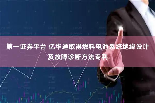 第一证券平台 亿华通取得燃料电池系统绝缘设计及故障诊断方法专利